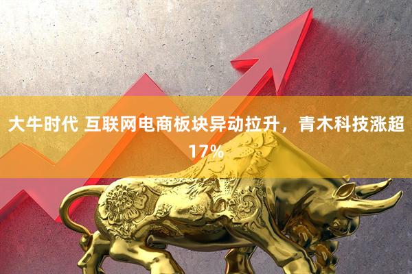 大牛时代 互联网电商板块异动拉升，青木科技涨超17%