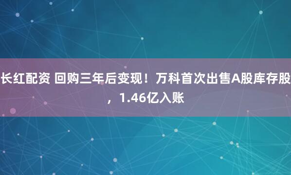 长红配资 回购三年后变现！万科首次出售A股库存股，1.46亿入账