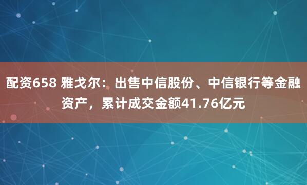 配资658 雅戈尔：出售中信股份、中信银行等金融资产，累计成交金额41.76亿元