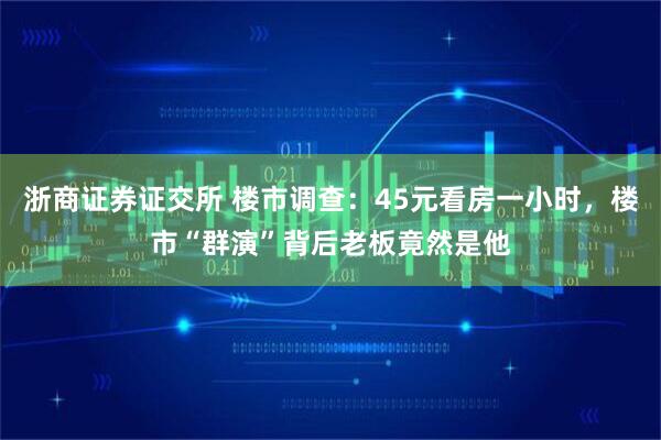 浙商证券证交所 楼市调查：45元看房一小时，楼市“群演”背后老板竟然是他