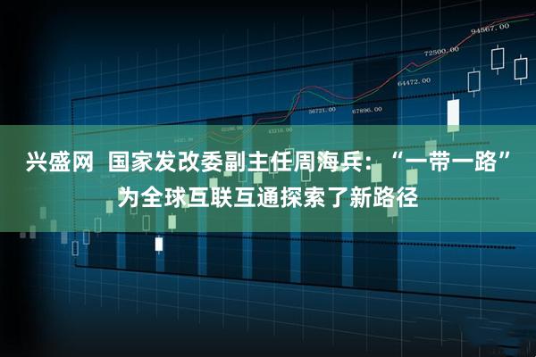 兴盛网  国家发改委副主任周海兵：“一带一路”为全球互联互通探索了新路径