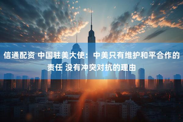 信通配资 中国驻美大使：中美只有维护和平合作的责任 没有冲突对抗的理由