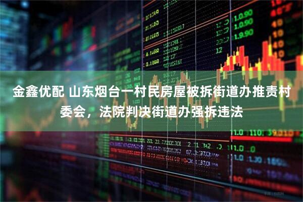 金鑫优配 山东烟台一村民房屋被拆街道办推责村委会，法院判决街道办强拆违法