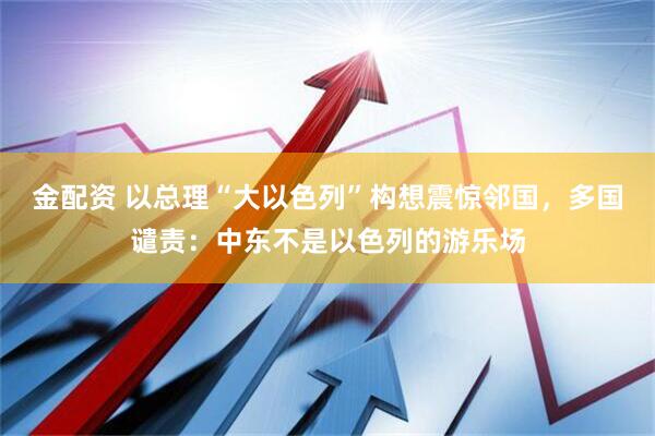 金配资 以总理“大以色列”构想震惊邻国，多国谴责：中东不是以色列的游乐场