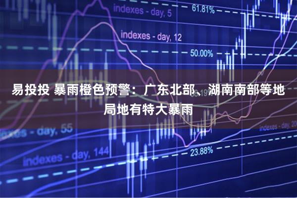 易投投 暴雨橙色预警：广东北部、湖南南部等地局地有特大暴雨