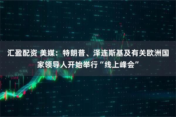 汇盈配资 美媒：特朗普、泽连斯基及有关欧洲国家领导人开始举行“线上峰会”