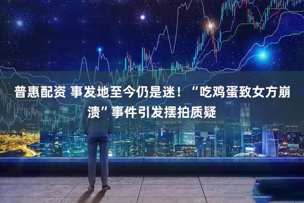 普惠配资 事发地至今仍是迷！“吃鸡蛋致女方崩溃”事件引发摆拍质疑