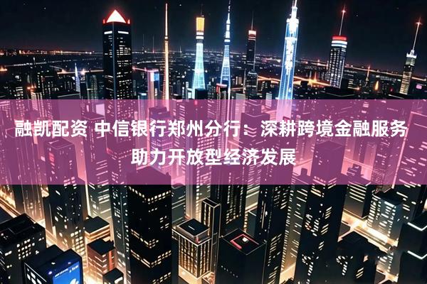 融凯配资 中信银行郑州分行：深耕跨境金融服务 助力开放型经济发展
