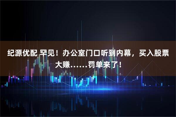 纪源优配 罕见！办公室门口听到内幕，买入股票大赚……罚单来了！