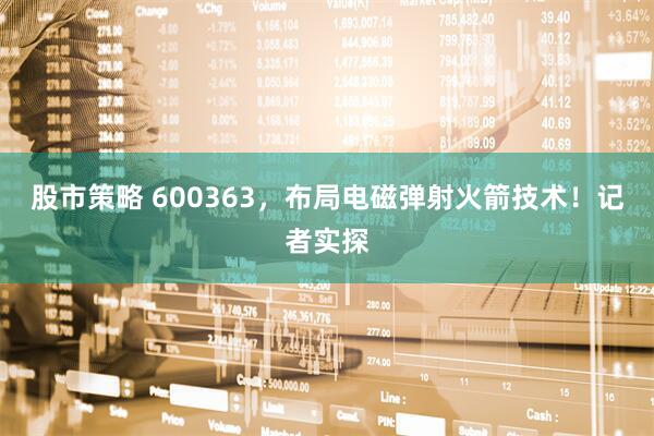 股市策略 600363，布局电磁弹射火箭技术！记者实探