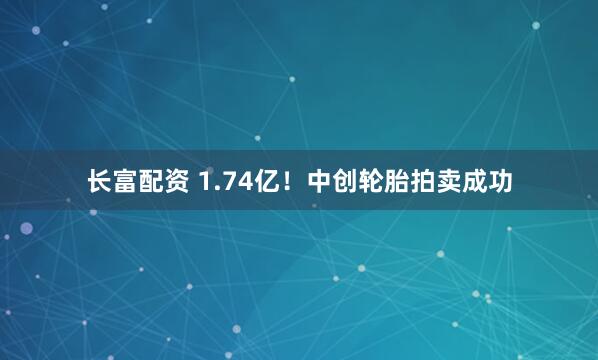长富配资 1.74亿！中创轮胎拍卖成功