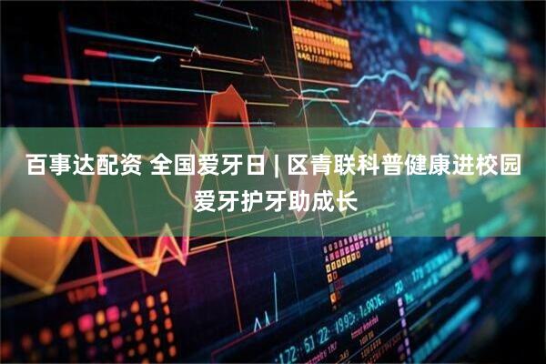 百事达配资 全国爱牙日 | 区青联科普健康进校园 爱牙护牙助成长