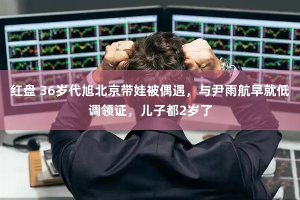 红盘 36岁代旭北京带娃被偶遇，与尹雨航早就低调领证，儿子都2岁了
