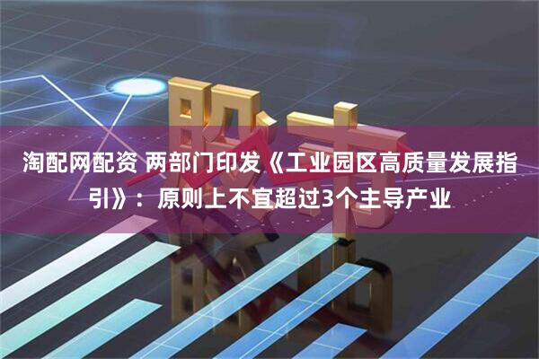 淘配网配资 两部门印发《工业园区高质量发展指引》：原则上不宜超过3个主导产业