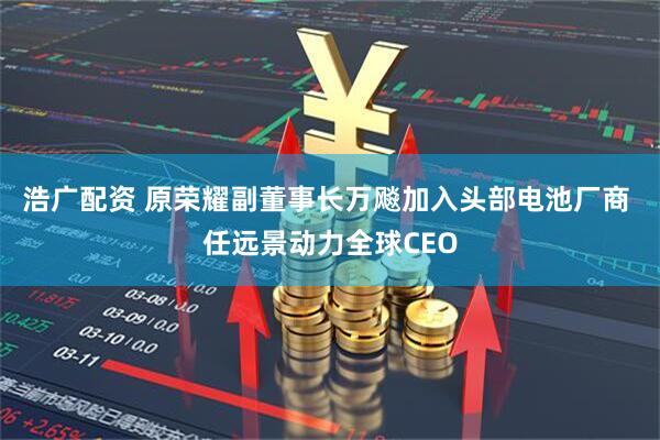 浩广配资 原荣耀副董事长万飚加入头部电池厂商 任远景动力全球CEO