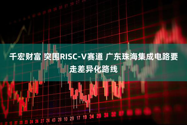 千宏财富 突围RISC-V赛道 广东珠海集成电路要走差异化路线