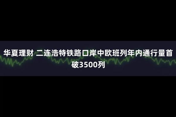 华夏理财 二连浩特铁路口岸中欧班列年内通行量首破3500列