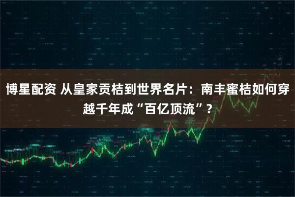博星配资 从皇家贡桔到世界名片：南丰蜜桔如何穿越千年成“百亿顶流”？