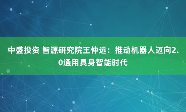 中盛投资 智源研究院王仲远：推动机器人迈向2.0通用具身智能时代