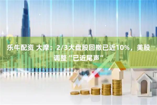 乐牛配资 大摩：2/3大盘股回撤已近10%，美股调整“已近尾声”