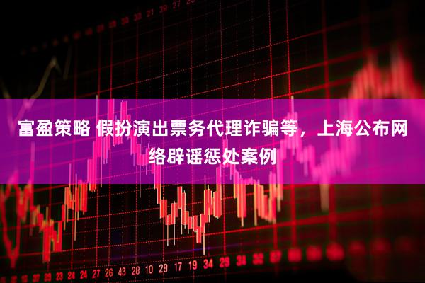 富盈策略 假扮演出票务代理诈骗等，上海公布网络辟谣惩处案例