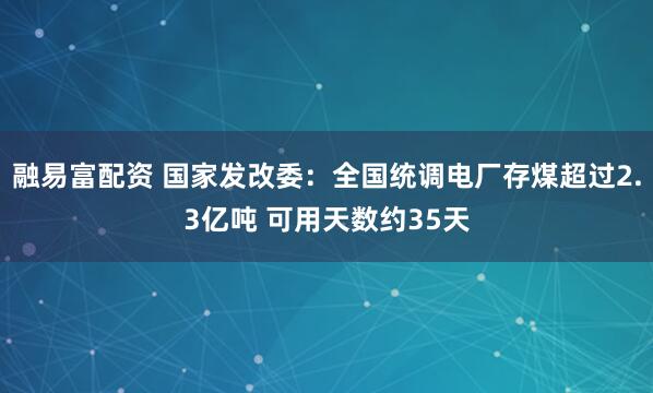 融易富配资 国家发改委：全国统调电厂存煤超过2.3亿吨 可用天数约35天