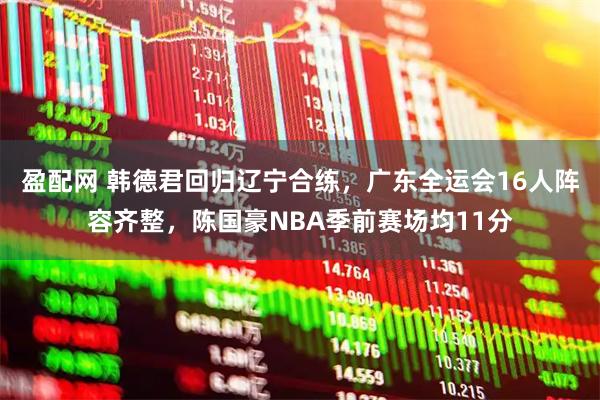 盈配网 韩德君回归辽宁合练，广东全运会16人阵容齐整，陈国豪NBA季前赛场均11分