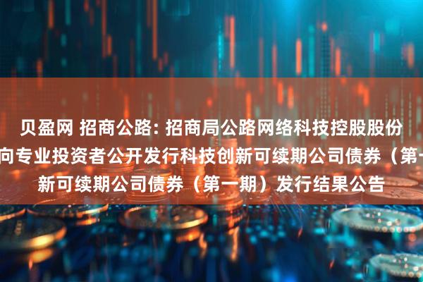 贝盈网 招商公路: 招商局公路网络科技控股股份有限公司2025年面向专业投资者公开发行科技创新可续期公司债券（第一期）发行结果公告