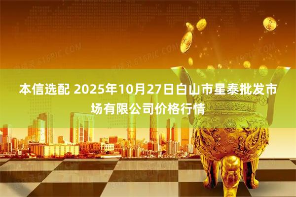 本信选配 2025年10月27日白山市星泰批发市场有限公司价格行情