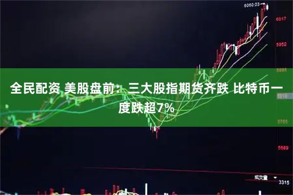 全民配资 美股盘前：三大股指期货齐跌 比特币一度跌超7%