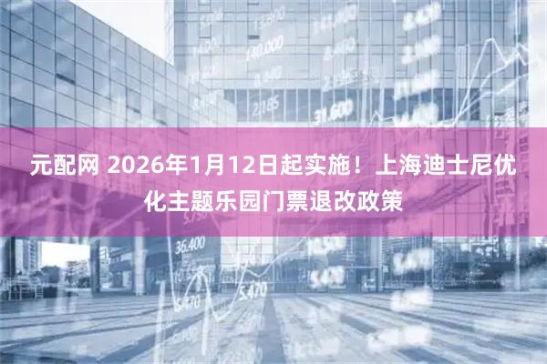 元配网 2026年1月12日起实施!上海迪士尼优化主题乐园门票退改政策
