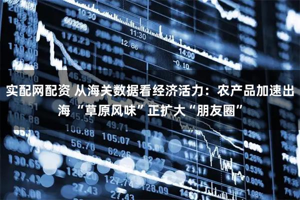 实配网配资 从海关数据看经济活力:农产品加速出海 “草原风味”正扩大“朋友圈”