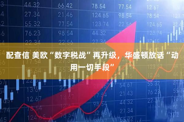 配查信 美欧“数字税战”再升级,华盛顿放话“动用一切手段”