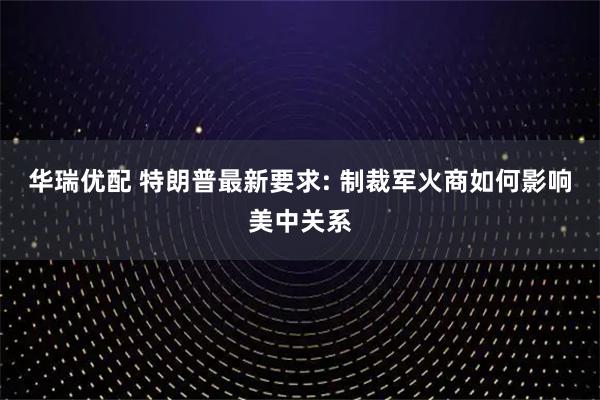 华瑞优配 特朗普最新要求: 制裁军火商如何影响美中关系