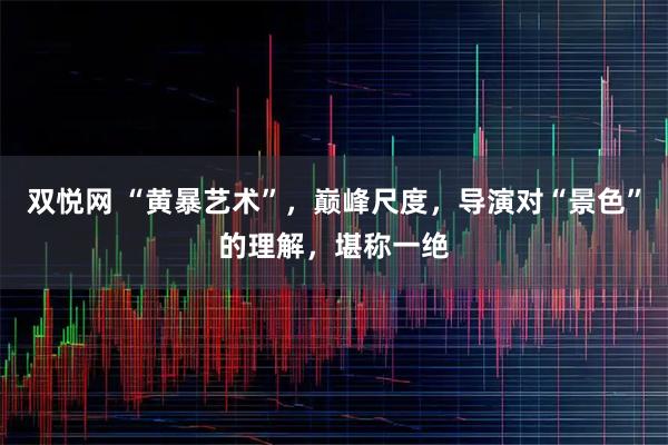 双悦网 “黄暴艺术”，巅峰尺度，导演对“景色”的理解，堪称一绝
