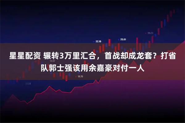 星星配资 辗转3万里汇合，首战却成龙套？打省队郭士强该用余嘉豪对付一人