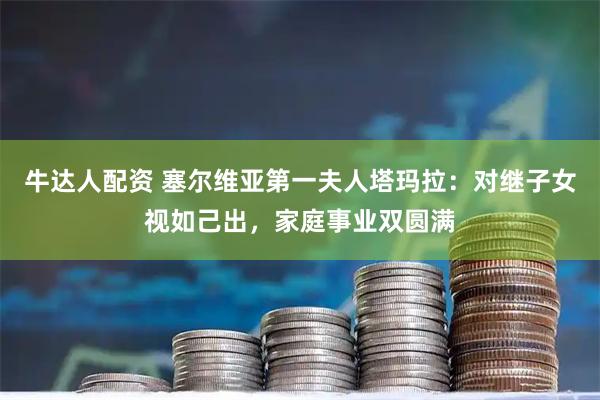 牛达人配资 塞尔维亚第一夫人塔玛拉：对继子女视如己出，家庭事业双圆满