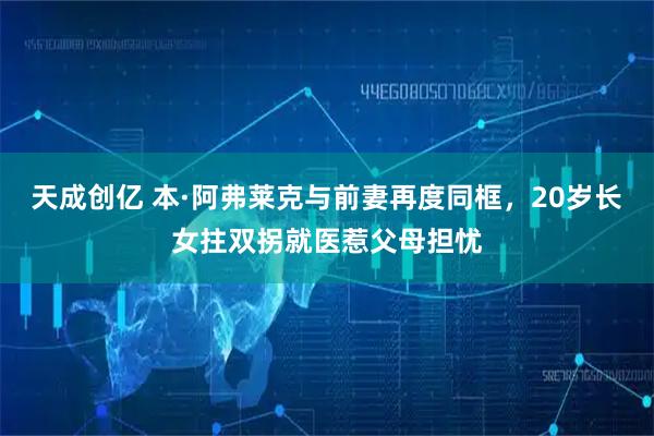 天成创亿 本·阿弗莱克与前妻再度同框，20岁长女拄双拐就医惹父母担忧