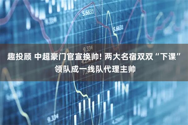 趣投顾 中超豪门官宣换帅! 两大名宿双双“下课” 领队成一线队代理主帅