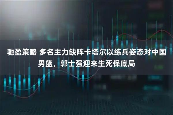 驰盈策略 多名主力缺阵卡塔尔以练兵姿态对中国男篮，郭士强迎来生死保底局