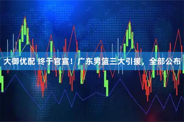 大御优配 终于官宣！广东男篮三大引援，全部公布